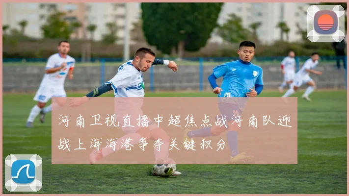 河南卫视直播中超焦点战河南队迎战上海海港争夺关键积分
