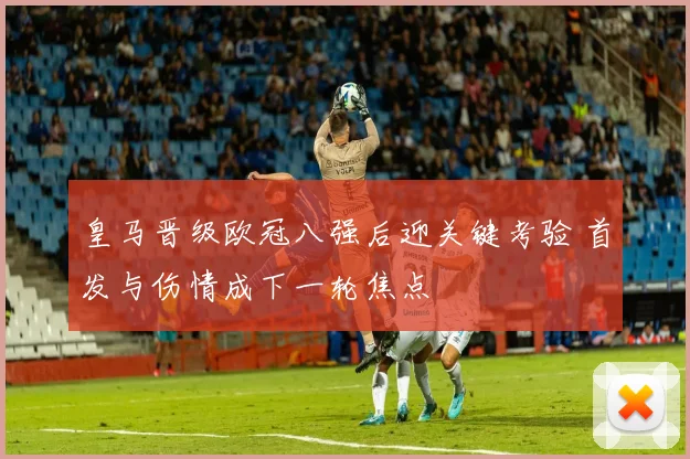 皇马晋级欧冠八强后迎关键考验 首发与伤情成下一轮焦点