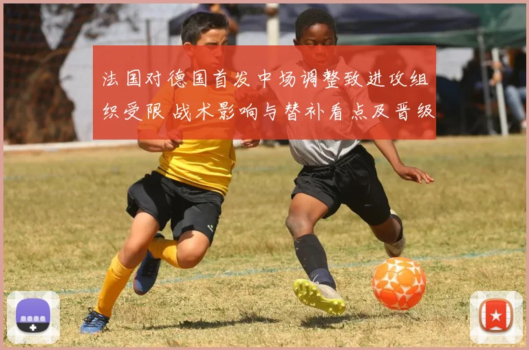 法国对德国首发中场调整致进攻组织受限 战术影响与替补看点及晋级概率