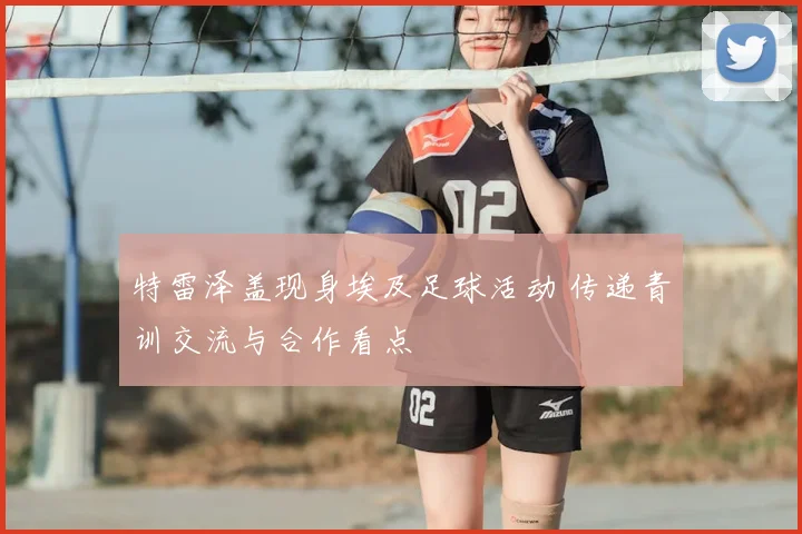 特雷泽盖现身埃及足球活动 传递青训交流与合作看点