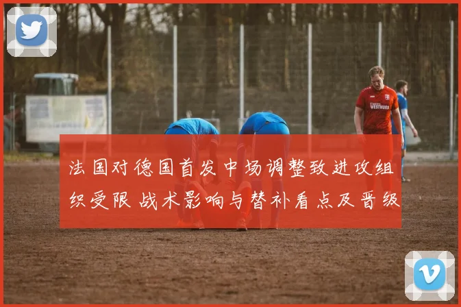 法国对德国首发中场调整致进攻组织受限 战术影响与替补看点及晋级概率