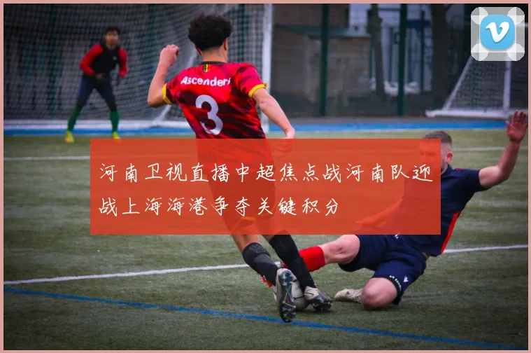 河南卫视直播中超焦点战河南队迎战上海海港争夺关键积分