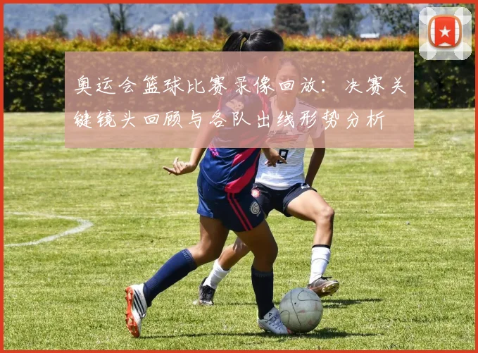 奥运会篮球比赛录像回放：决赛关键镜头回顾与各队出线形势分析