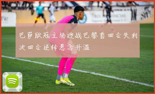 巴萨欧冠主场迎战巴黎首回合失利次回合逆转悬念升温