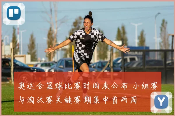 奥运会篮球比赛时间表公布 小组赛与淘汰赛关键赛期集中首两周