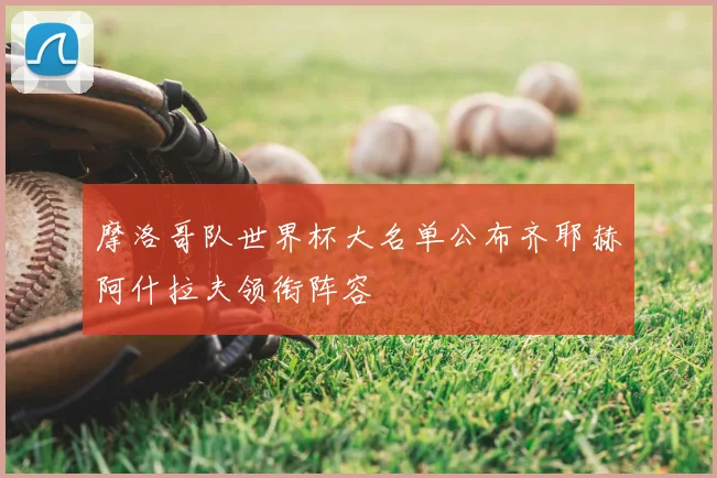 摩洛哥队世界杯大名单公布齐耶赫阿什拉夫领衔阵容