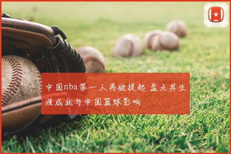 中国nba第一人再被提起 盘点其生涯成就与中国篮球影响