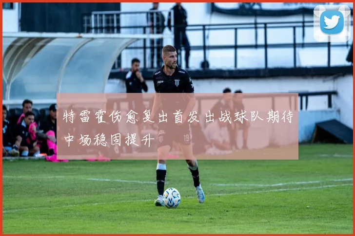 特雷霍伤愈复出首发出战球队期待中场稳固提升