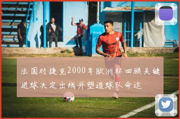 法国对捷克2000年欧洲杯回顾关键进球决定出线并塑造球队命运