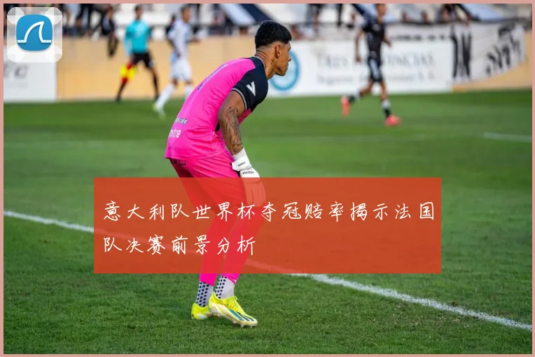 意大利队世界杯夺冠赔率揭示法国队决赛前景分析