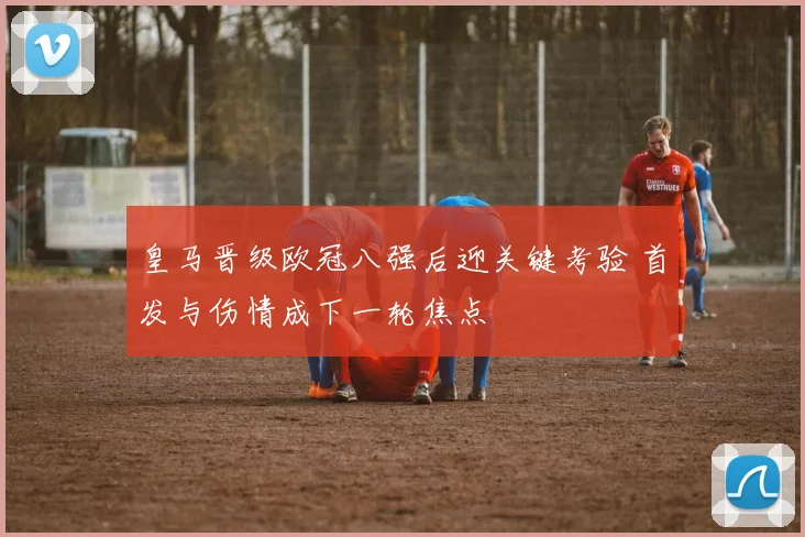皇马晋级欧冠八强后迎关键考验 首发与伤情成下一轮焦点