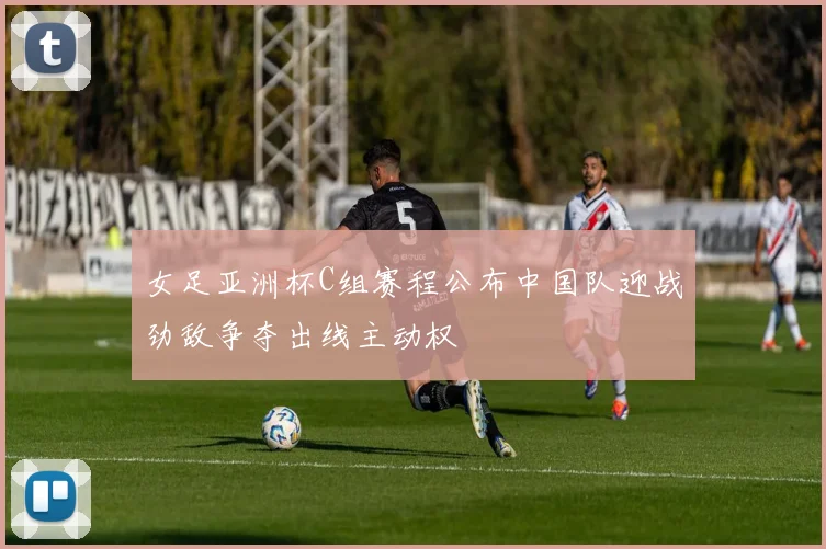 女足亚洲杯C组赛程公布中国队迎战劲敌争夺出线主动权