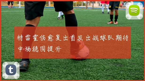 特雷霍伤愈复出首发出战球队期待中场稳固提升