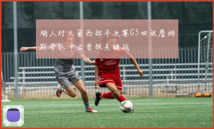 湖人对火箭西部半决赛G5回放詹姆斯带队冲击晋级关键战