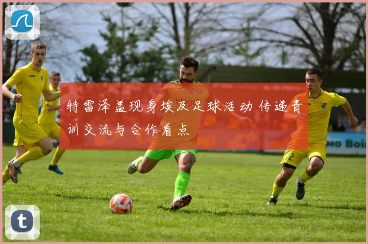 特雷泽盖现身埃及足球活动 传递青训交流与合作看点