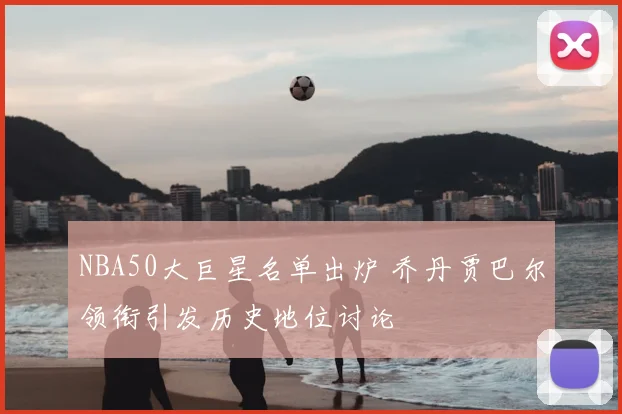 NBA50大巨星名单出炉 乔丹贾巴尔领衔引发历史地位讨论