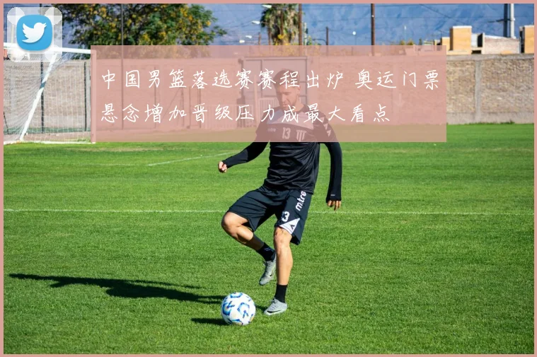 中国男篮落选赛赛程出炉 奥运门票悬念增加晋级压力成最大看点