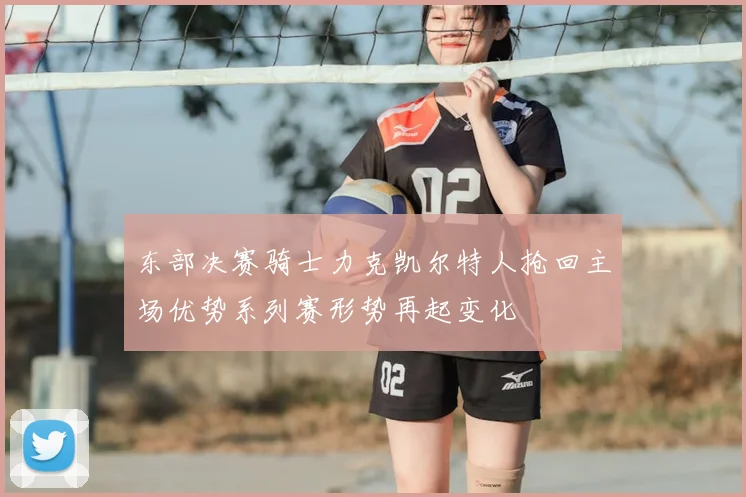 东部决赛骑士力克凯尔特人抢回主场优势系列赛形势再起变化