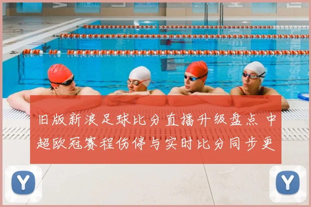 旧版新浪足球比分直播升级盘点 中超欧冠赛程伤停与实时比分同步更新