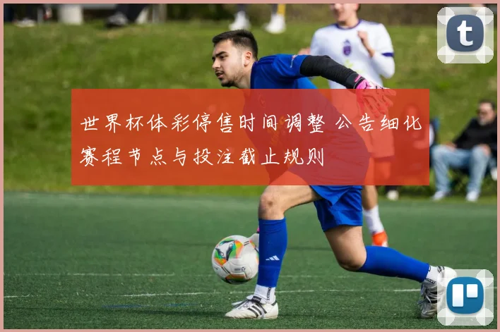 世界杯体彩停售时间调整 公告细化赛程节点与投注截止规则